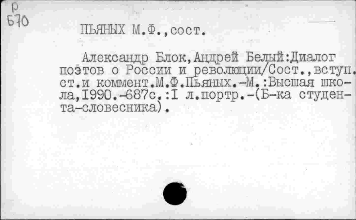 ﻿ПЬЯНЫХ М.Ф.,сост.
Александр Блок, Андрей Белый-.Диалог поэтов о России и революции/Сост.,вступ ст.и коммент.М.Ф. Пьяных.-М.:Высшая школа, 1990.-687с.:1 л.портр.-(Б-ка студента-словесника) .